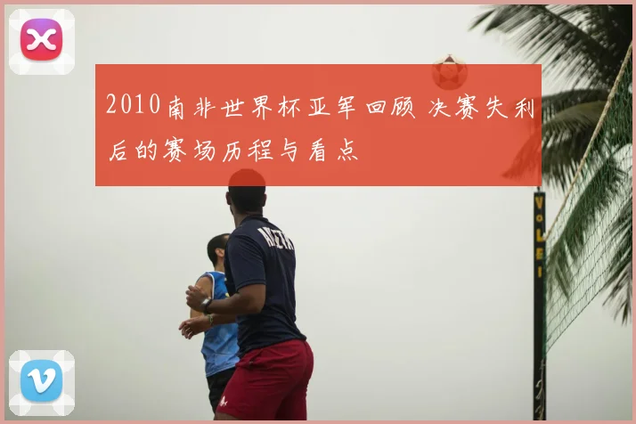 2010南非世界杯亚军回顾 决赛失利后的赛场历程与看点