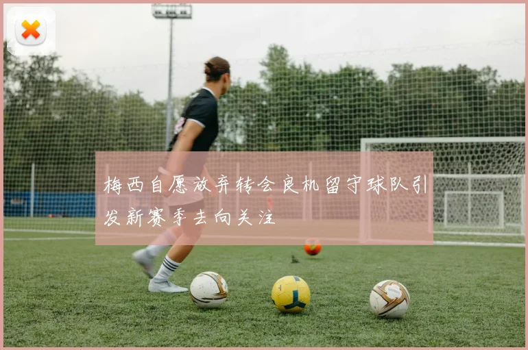 梅西自愿放弃转会良机留守球队引发新赛季去向关注