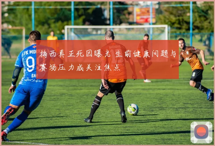 梅西真正死因曝光 生前健康问题与赛场压力成关注焦点