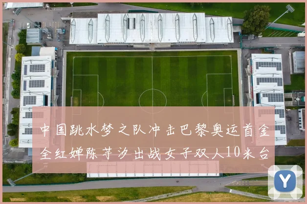中国跳水梦之队冲击巴黎奥运首金全红婵陈芋汐出战女子双人10米台
