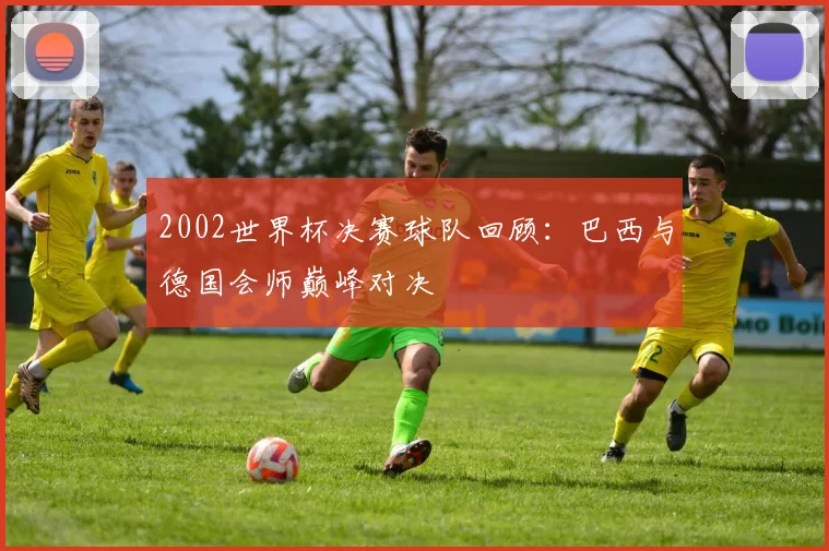 2002世界杯决赛球队回顾:巴西与德国会师巅峰对决
