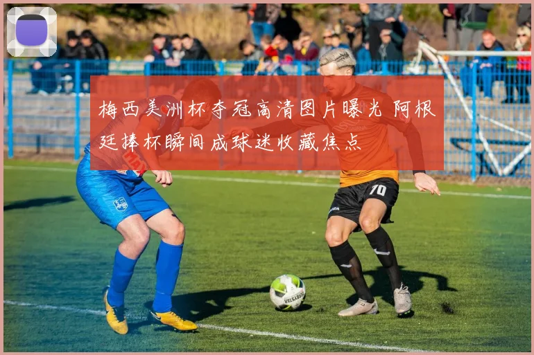 梅西美洲杯夺冠高清图片曝光 阿根廷捧杯瞬间成球迷收藏焦点