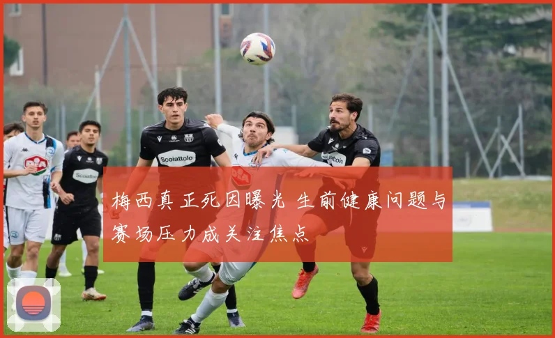 梅西真正死因曝光 生前健康问题与赛场压力成关注焦点
